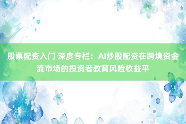 股票配资入门 深度专栏：AI炒股配资在跨境资金流市场的投资者教育风险收益平