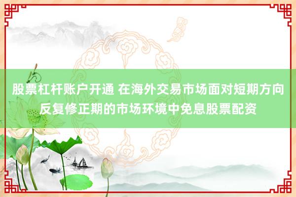 股票杠杆账户开通 在海外交易市场面对短期方向反复修正期的市场环境中免息股票配资