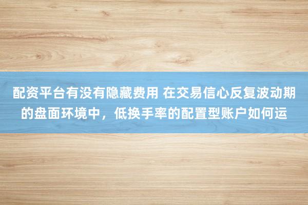 配资平台有没有隐藏费用 在交易信心反复波动期的盘面环境中，低换手率的配置型账户如何运