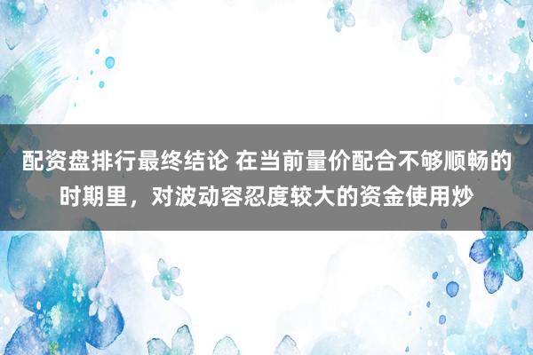 配资盘排行最终结论 在当前量价配合不够顺畅的时期里，对波动容忍度较大的资金使用炒