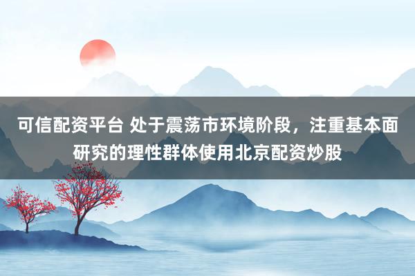 可信配资平台 处于震荡市环境阶段，注重基本面研究的理性群体使用北京配资炒股