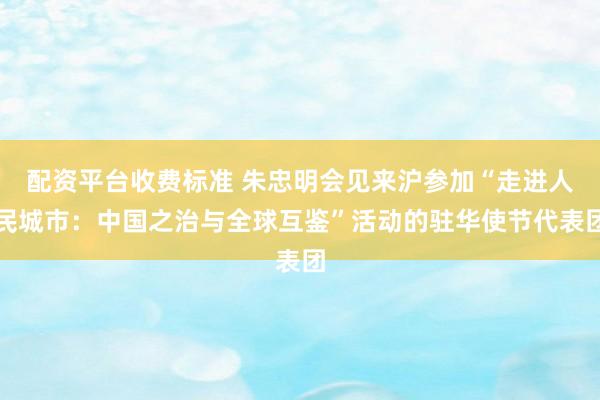 配资平台收费标准 朱忠明会见来沪参加“走进人民城市：中国之治与全球互鉴”活动的驻华使节代表团