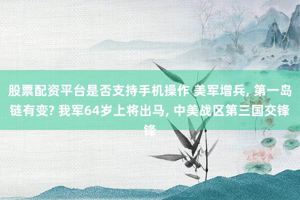 股票配资平台是否支持手机操作 美军增兵, 第一岛链有变? 我军64岁上将出马, 中美战区第三国交锋