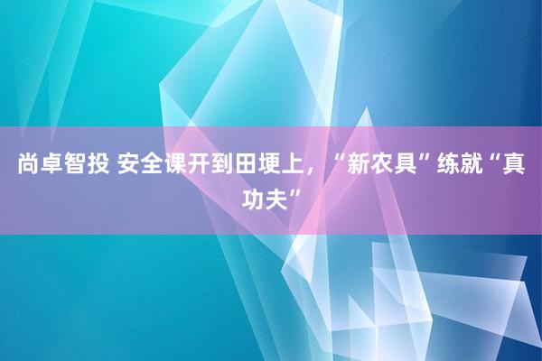 尚卓智投 安全课开到田埂上，“新农具”练就“真功夫”