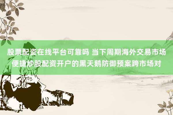 股票配资在线平台可靠吗 当下周期海外交易市场便捷炒股配资开户的黑天鹅防御预案跨市场对