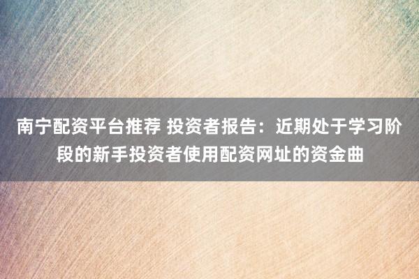 南宁配资平台推荐 投资者报告：近期处于学习阶段的新手投资者使用配资网址的资金曲