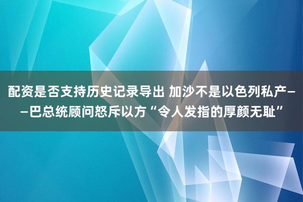 配资是否支持历史记录导出 加沙不是以色列私产——巴总统顾问怒斥以方“令人发指的厚颜无耻”