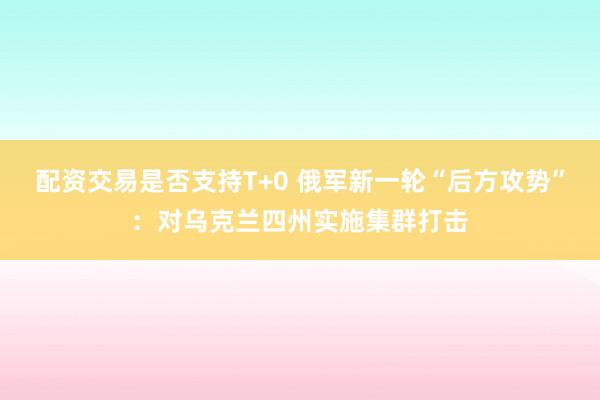 配资交易是否支持T+0 俄军新一轮“后方攻势”：对乌克兰四州实施集群打击