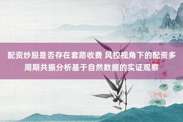 配资炒股是否存在套路收费 风控视角下的配资多周期共振分析基于自然数据的实证观察