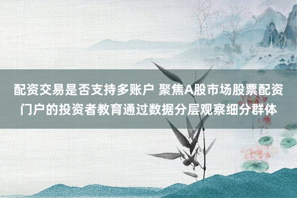 配资交易是否支持多账户 聚焦A股市场股票配资门户的投资者教育通过数据分层观察细分群体