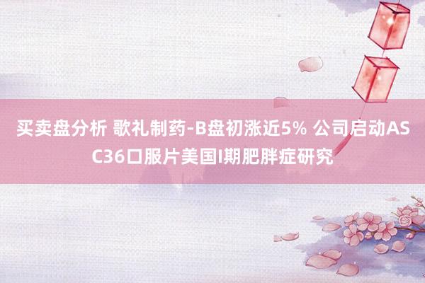 买卖盘分析 歌礼制药-B盘初涨近5% 公司启动ASC36口服片美国I期肥胖症研究