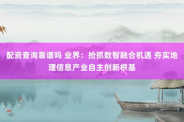 配资查询靠谱吗 业界：抢抓数智融合机遇 夯实地理信息产业自主创新根基