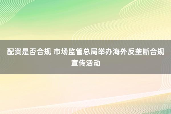 配资是否合规 市场监管总局举办海外反垄断合规宣传活动