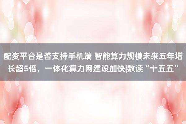 配资平台是否支持手机端 智能算力规模未来五年增长超5倍，一体化算力网建设加快|数读“十五五”