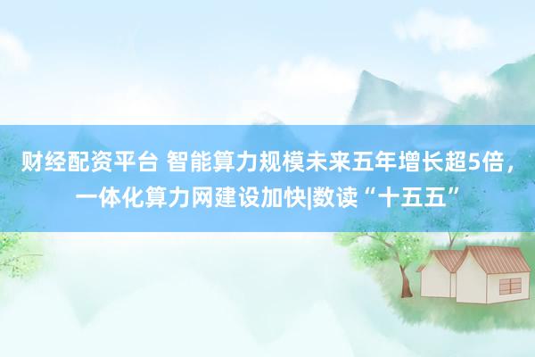 财经配资平台 智能算力规模未来五年增长超5倍，一体化算力网建设加快|数读“十五五”