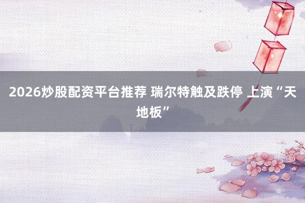 2026炒股配资平台推荐 瑞尔特触及跌停 上演“天地板”