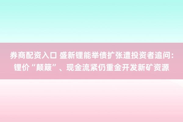 券商配资入口 盛新锂能举债扩张遭投资者追问：锂价“颠簸”、现金流紧仍重金开发新矿资源