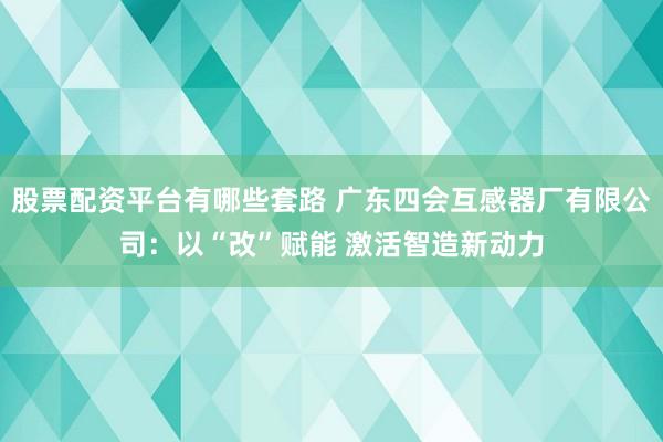 股票配资平台有哪些套路 广东四会互感器厂有限公司：以“改”赋能 激活智造新动力