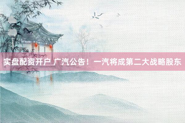 实盘配资开户 广汽公告！一汽将成第二大战略股东