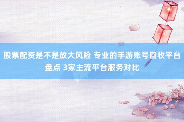 股票配资是不是放大风险 专业的手游账号回收平台盘点 3家主流平台服务对比