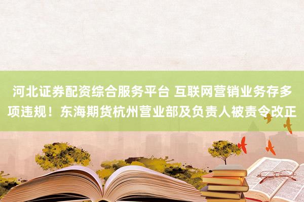 河北证券配资综合服务平台 互联网营销业务存多项违规！东海期货杭州营业部及负责人被责令改正