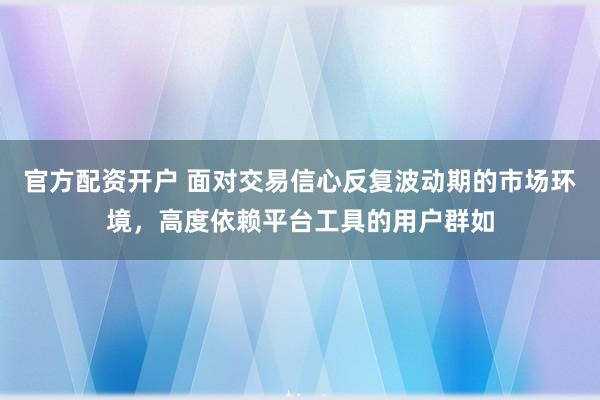 官方配资开户 面对交易信心反复波动期的市场环境，高度依赖平台工具的用户群如