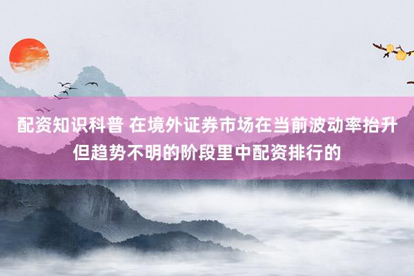 配资知识科普 在境外证券市场在当前波动率抬升但趋势不明的阶段里中配资排行的