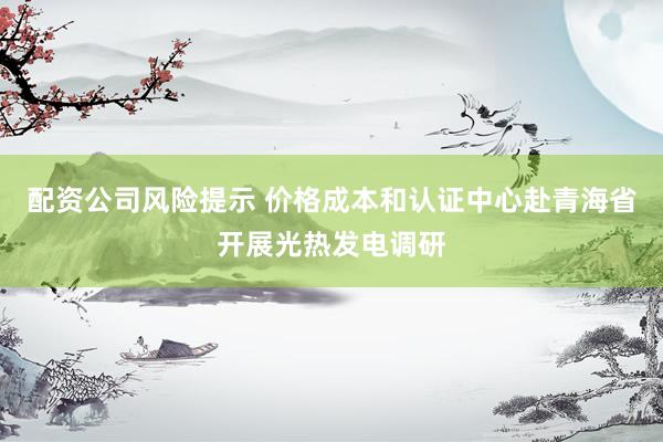配资公司风险提示 价格成本和认证中心赴青海省开展光热发电调研