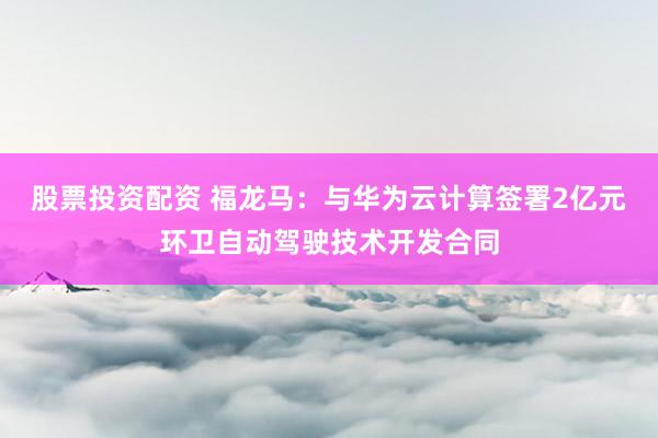 股票投资配资 福龙马：与华为云计算签署2亿元环卫自动驾驶技术开发合同