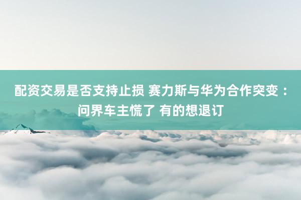配资交易是否支持止损 赛力斯与华为合作突变 ：问界车主慌了 有的想退订