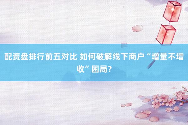 配资盘排行前五对比 如何破解线下商户“增量不增收”困局？