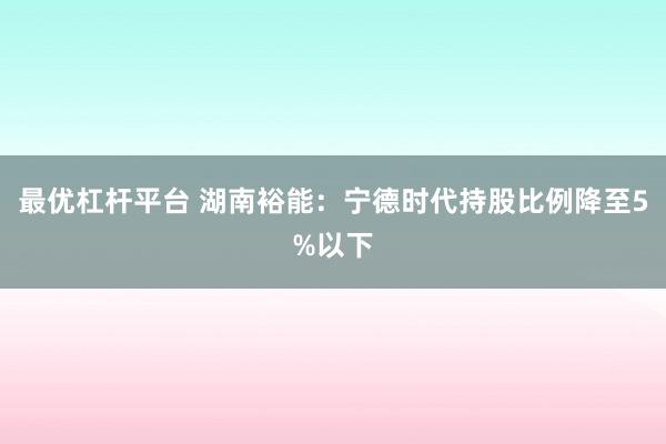 最优杠杆平台 湖南裕能：宁德时代持股比例降至5%以下