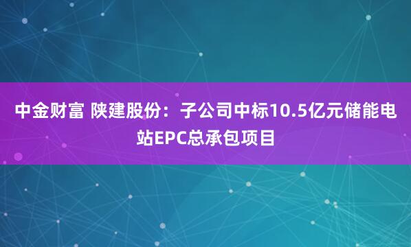 中金财富 陕建股份：子公司中标10.5亿元储能电站EPC总承包项目