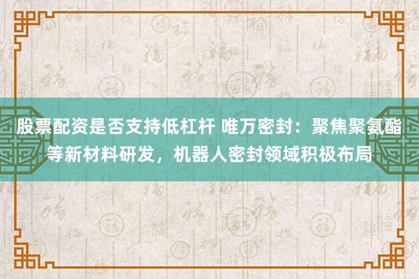 股票配资是否支持低杠杆 唯万密封：聚焦聚氨酯等新材料研发，机器人密封领域积极布局
