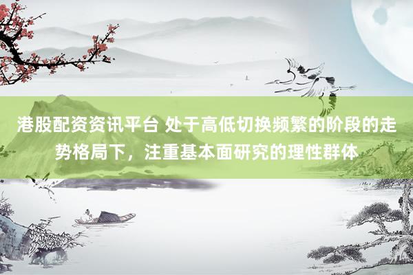 港股配资资讯平台 处于高低切换频繁的阶段的走势格局下，注重基本面研究的理性群体