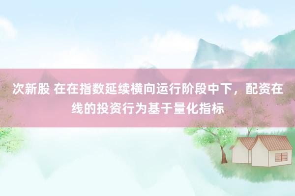 次新股 在在指数延续横向运行阶段中下，配资在线的投资行为基于量化指标