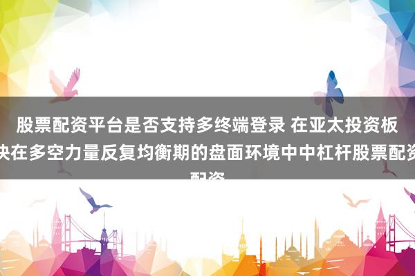 股票配资平台是否支持多终端登录 在亚太投资板块在多空力量反复均衡期的盘面环境中中杠杆股票配资