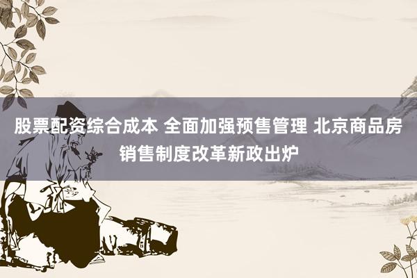 股票配资综合成本 全面加强预售管理 北京商品房销售制度改革新政出炉
