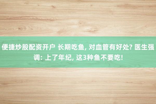 便捷炒股配资开户 长期吃鱼, 对血管有好处? 医生强调: 上了年纪, 这3种鱼不要吃!