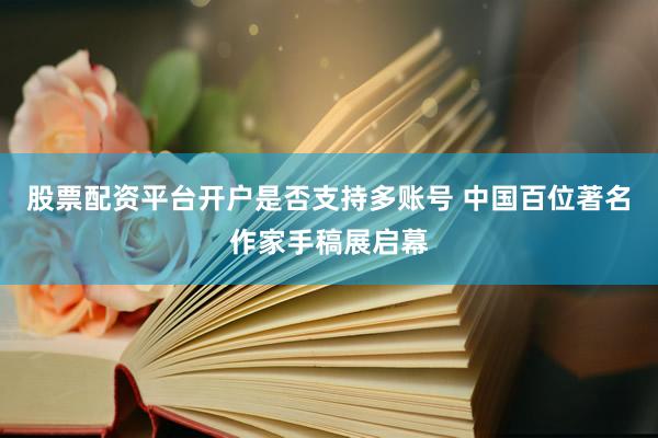 股票配资平台开户是否支持多账号 中国百位著名作家手稿展启幕