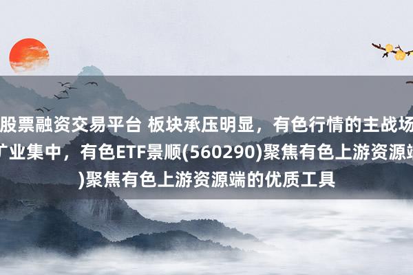 股票融资交易平台 板块承压明显，有色行情的主战场正在向上游矿业集中，有色ETF景顺(560290)聚焦有色上游资源端的优质工具