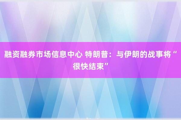 融资融券市场信息中心 特朗普：与伊朗的战事将“很快结束”